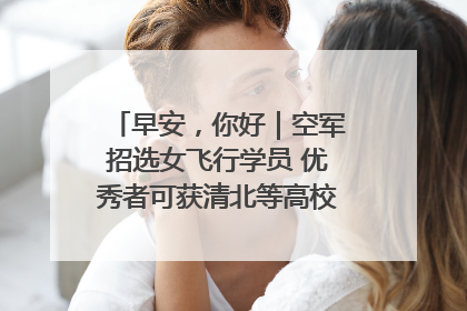 早安，你好｜空军招选女飞行学员 优秀者可获清北等高校“双学籍”